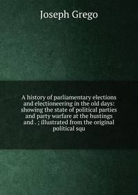 A history of parliamentary elections and electioneering in the old days: showing the state of political parties and party warfare at the hustings and . ; illustrated from the original political squ