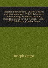 Pictorial Pickwickiana; Charles Dickens and his illustrators. With 350 drawings and engravings by Robert Seymour, Buss, H.K. Browne ("Phiz") Leech, . Leslie . F.W. Pailthorpe, Charles Green .