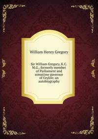 Sir William Gregory, K.C.M.G., formerly member of Parliament and sometime governor of Ceylon: an autobiography