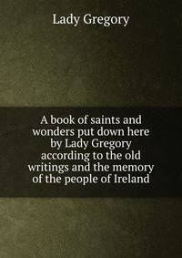 A book of saints and wonders put down here by Lady Gregory according to the old writings and the memory of the people of Ireland