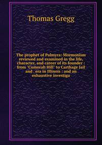 The prophet of Palmyra: Mormonism reviewed and examined in the life, character, and career of its founder : from "Cumorah Hill" to Carthage Jail and . era in Illinois : and an exhaustive investiga