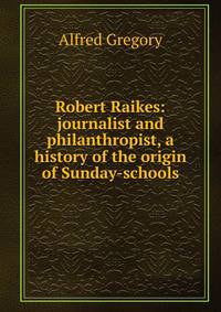 Robert Raikes: journalist and philanthropist, a history of the origin of Sunday-schools