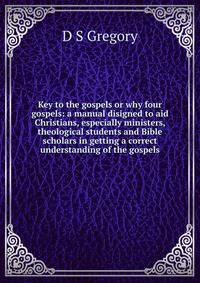 Key to the gospels or why four gospels: a manual disigned to aid Christians, especially ministers, theological students and Bible scholars in getting a correct understanding of the gospels