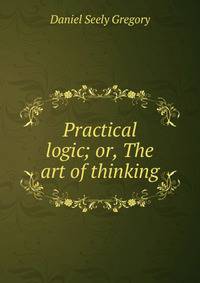 Practical logic; or, The art of thinking