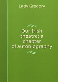Our Irish theatre; a chapter of autobiography