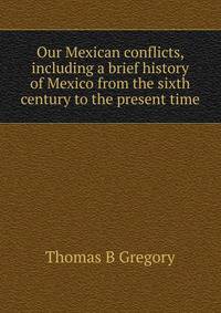 Our Mexican conflicts, including a brief history of Mexico from the sixth century to the present time