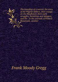 The founding of a nation; the story of the Pilgrim fathers, their voyage on the Mayflower, their early struggles, hardships and dangers, and the . in the journals of Francis Beaumont, cavalier
