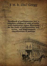 Handbook of parliamentary law; a complete syllabus of rules of order, with explanatory notes, directions for the study of parliamentary law, review . and diagrammatic classifications of motions
