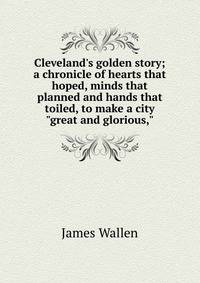 Cleveland's golden story; a chronicle of hearts that hoped, minds that planned and hands that toiled, to make a city "great and glorious,"