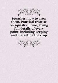 Squashes: how to grow them. Practical treatise on squash culture, giving full details of every point, including keeping and marketing the crop