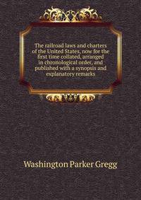 The railroad laws and charters of the United States, now for the first time collated, arranged in chronological order, and published with a synopsis and explanatory remarks
