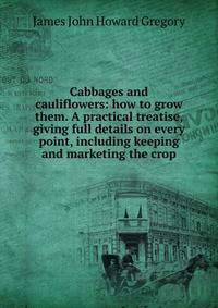 Cabbages and cauliflowers: how to grow them. A practical treatise, giving full details on every point, including keeping and marketing the crop
