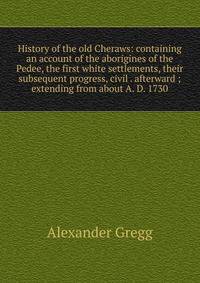 History of the old Cheraws: containing an account of the aborigines of the Pedee, the first white settlements, their subsequent progress, civil . afterward ; extending from about A. D. 1730