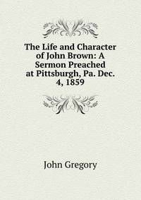 The Life and Character of John Brown: A Sermon Preached at Pittsburgh, Pa. Dec. 4, 1859
