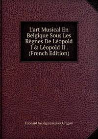 L'art Musical En Belgique Sous Les R?gnes De L?opold I &amp; L?opold II . (French Edition)