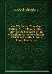 Are We Better Than Our Fathers? Or, a Comparative View of the Social Position of England at the Revolution of 1688 and at the Present Time, 4 Lectures