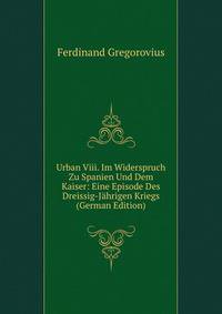 Urban Viii. Im Widerspruch Zu Spanien Und Dem Kaiser: Eine Episode Des Dreissig-Jahrigen Kriegs (German Edition)