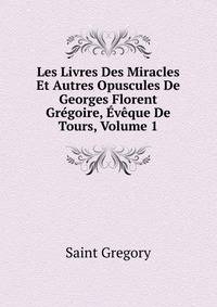 Les Livres Des Miracles Et Autres Opuscules De Georges Florent Gregoire, Eveque De Tours, Volume 1