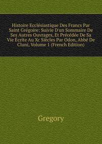 Histoire Eccl?siastique Des Francs Par Saint Gr?goire: Suivie D'un Sommaire De Ses Autres Ouvrages, Et Pr?c?d?e De Sa Vie ?crite Au Xc Si?cles Par Odon, Abb? De Cluni, Volume 1 (French Edition)