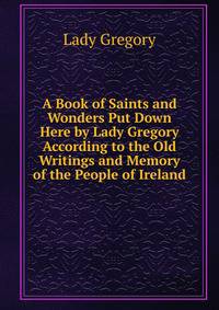 A Book of Saints and Wonders Put Down Here by Lady Gregory According to the Old Writings and Memory of the People of Ireland
