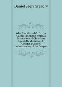 Why Four Gospels?: Or, the Gospel for All the World. a Manual to Aid Christians Especially Ministers, .In Getting a Correct Understanding of the Gospels