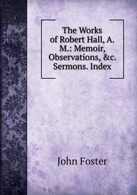 The Works of Robert Hall, A.M.: Memoir, Observations, &amp;c. Sermons. Index
