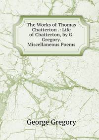 The Works of Thomas Chatterton .: Life of Chatterton, by G. Gregory. Miscellaneous Poems