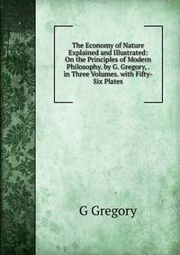 The Economy of Nature Explained and Illustrated: On the Principles of Modern Philosophy. by G. Gregory, . in Three Volumes. with Fifty-Six Plates