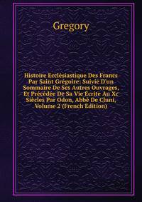 Histoire Eccl?siastique Des Francs Par Saint Gr?goire: Suivie D'un Sommaire De Ses Autres Ouvrages, Et Pr?c?d?e De Sa Vie ?crite Au Xc Si?cles Par Odon, Abb? De Cluni, Volume 2 (French Edition)