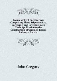 Course of Civil Engineering: Comprising Plane Trigonometry, Surveying, and Levelling. with Their Application to the Construction of Common Roads, Railways, Canals .