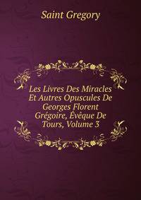 Les Livres Des Miracles Et Autres Opuscules De Georges Florent Gregoire, Eveque De Tours, Volume 3