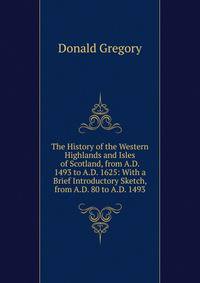 The History of the Western Highlands and Isles of Scotland, from A.D. 1493 to A.D. 1625: With a Brief Introductory Sketch, from A.D. 80 to A.D. 1493