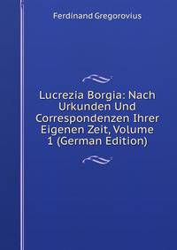 Lucrezia Borgia: Nach Urkunden Und Correspondenzen Ihrer Eigenen Zeit, Volume 1 (German Edition)