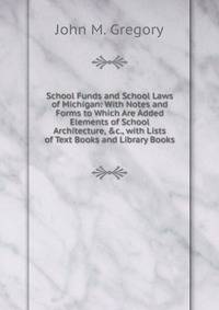 School Funds and School Laws of Michigan: With Notes and Forms to Which Are Added Elements of School Architecture, &amp;c., with Lists of Text Books and Library Books