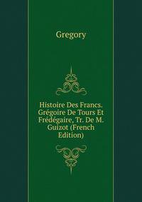 Histoire Des Francs. Gregoire De Tours Et Fredegaire, Tr. De M. Guizot (French Edition)