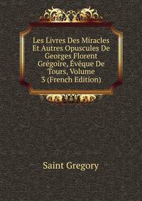 Les Livres Des Miracles Et Autres Opuscules De Georges Florent Gregoire, Eveque De Tours, Volume 3 (French Edition)