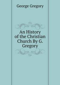 An History of the Christian Church By G. Gregory.