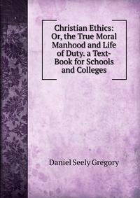 Christian Ethics: Or, the True Moral Manhood and Life of Duty. a Text-Book for Schools and Colleges