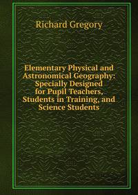 Elementary Physical and Astronomical Geography: Specially Designed for Pupil Teachers, Students in Training, and Science Students
