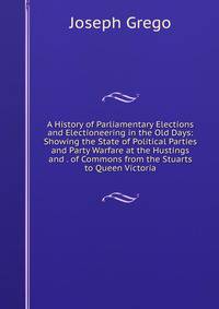 A History of Parliamentary Elections and Electioneering in the Old Days: Showing the State of Political Parties and Party Warfare at the Hustings and . of Commons from the Stuarts to Queen Victoria