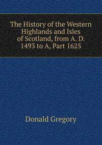 The History of the Western Highlands and Isles of Scotland, from A. D. 1493 to A, Part 1625