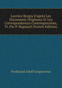 Lucr?ce Borgia D'apr?s Les Documents Originaux Et Les Correspondances Contemporaines, Tr. Par P. Regnaud (French Edition)