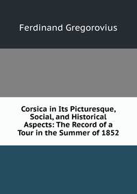 Corsica in Its Picturesque, Social, and Historical Aspects: The Record of a Tour in the Summer of 1852