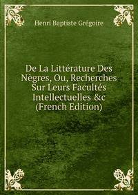 De La Litt?rature Des N?gres, Ou, Recherches Sur Leurs Facult?s Intellectuelles &amp;c (French Edition)