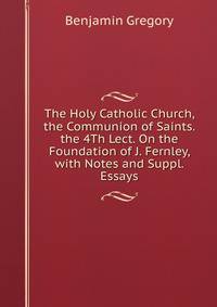 The Holy Catholic Church, the Communion of Saints. the 4Th Lect. On the Foundation of J. Fernley, with Notes and Suppl. Essays