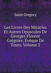 Les Livres Des Miracles Et Autres Opuscules De Georges Florent Gregoire, Eveque De Tours, Volume 2