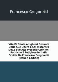 Vita Di Dante Allighieri Desunta Dalle Sue Opere E Col Riscontro Delle Sue Alle Presenti Opinioni Politiche E Religiose in Italia Scritta Da Francesco Gregoretti (Italian Edition)