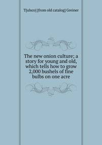 The new onion culture; a story for young and old, which tells how to grow 2,000 bushels of fine bulbs on one acre