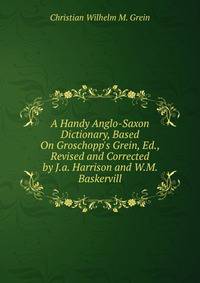A Handy Anglo-Saxon Dictionary, Based On Groschopp's Grein, Ed., Revised and Corrected by J.a. Harrison and W.M. Baskervill
