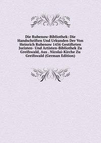 Die Rubenow-Bibliothek: Die Handschriften Und Urkunden Der Von Heinrich Rubenow 1456 Gestifteten Juristen- Und Artisten-Bibliothek Zu Greifswald, Aus . Nicolai-Kirche Zu Greifswald (German Edition)